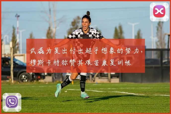 武磊为复出付出超乎想象的努力，穆斯卡特称赞其艰苦康复训练