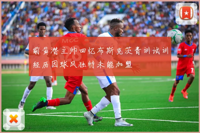 前黄潜主帅回忆布斯克茨青训试训经历因球风独特未能加盟
