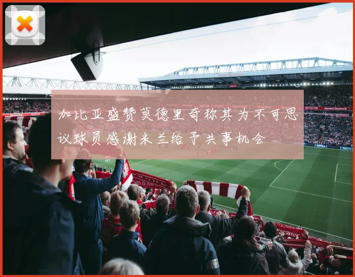 加比亚盛赞莫德里奇称其为不可思议球员感谢米兰给予共事机会