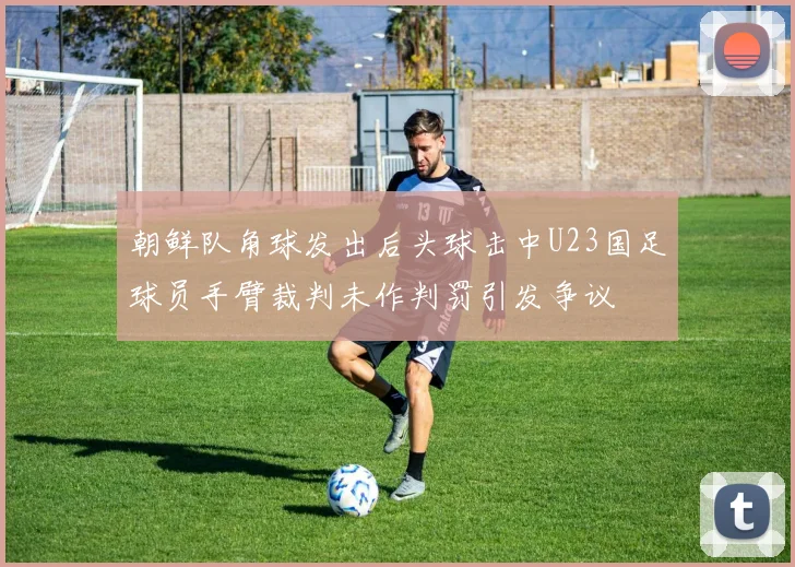 朝鲜队角球发出后头球击中U23国足球员手臂裁判未作判罚引发争议