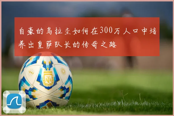 自豪的乌拉圭如何在300万人口中培养出皇萨队长的传奇之路