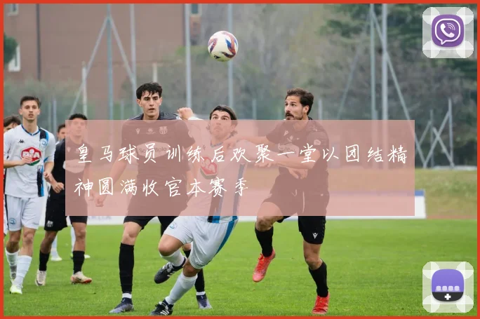 皇马球员训练后欢聚一堂以团结精神圆满收官本赛季