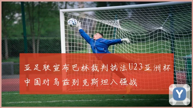亚足联宣布巴林裁判执法U23亚洲杯中国对乌兹别克斯坦八强战