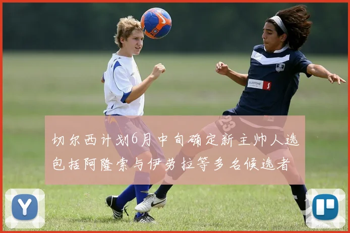 切尔西计划6月中旬确定新主帅人选包括阿隆索与伊劳拉等多名候选者