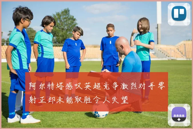 阿尔特塔感叹英超竞争激烈对手零射正却未能取胜令人失望