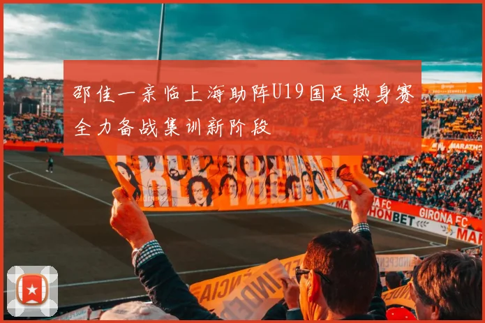 邵佳一亲临上海助阵U19国足热身赛全力备战集训新阶段