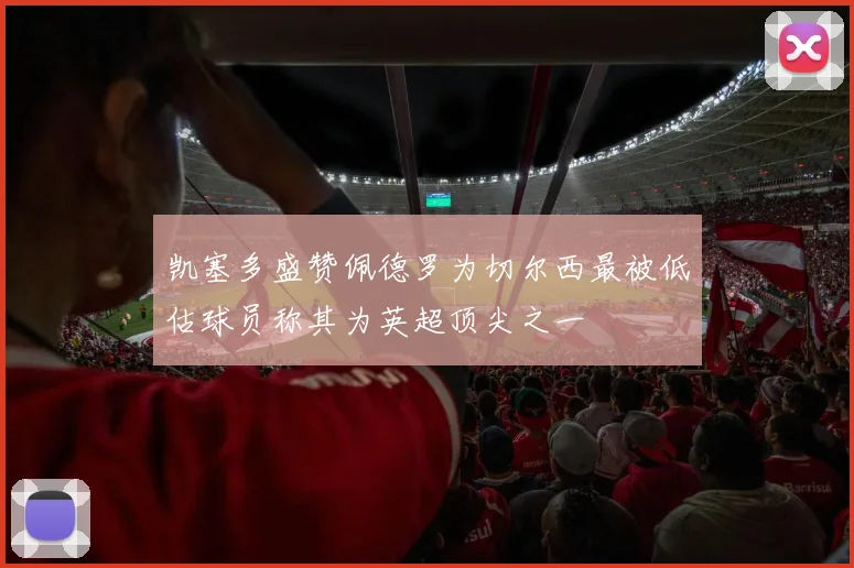 凯塞多盛赞佩德罗为切尔西最被低估球员称其为英超顶尖之一