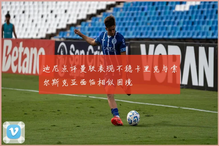 迪尼点评曼联表现不稳卡里克与索尔斯克亚面临相似困境