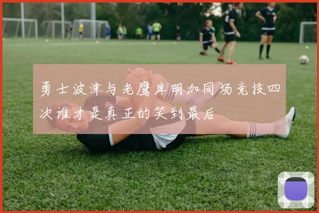 勇士波津与老鹰库明加同场竞技四次谁才是真正的笑到最后