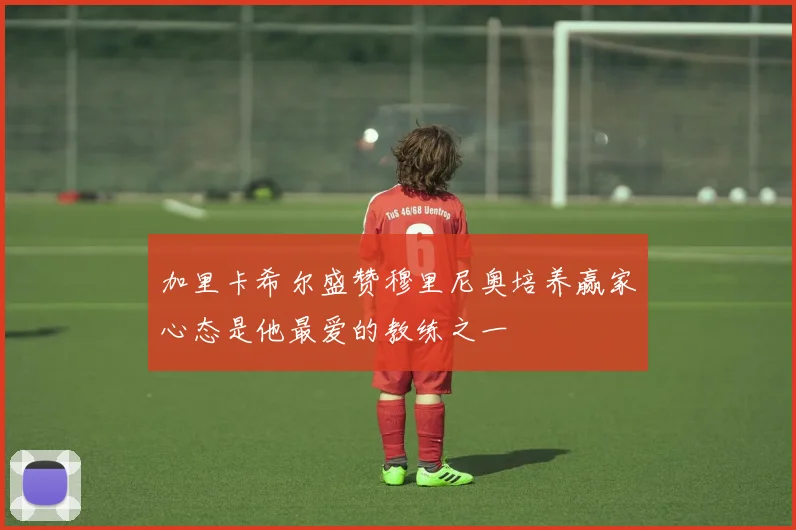 加里卡希尔盛赞穆里尼奥培养赢家心态是他最爱的教练之一