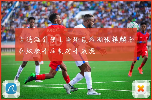 古德温引领上海跑轰风潮张镇麟李弘权联手压制对手表现