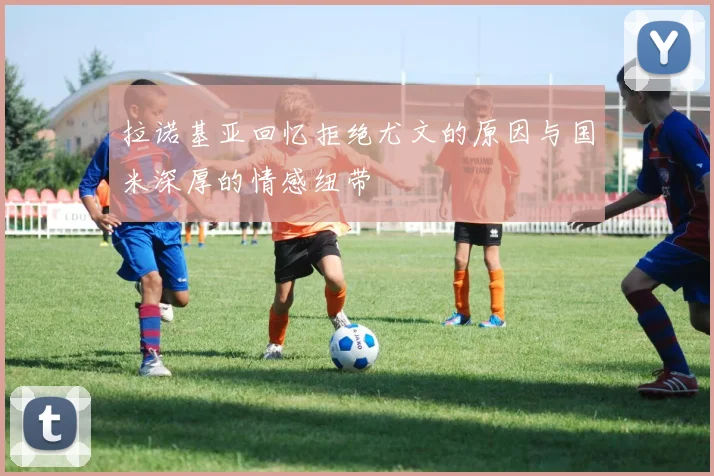 拉诺基亚回忆拒绝尤文的原因与国米深厚的情感纽带
