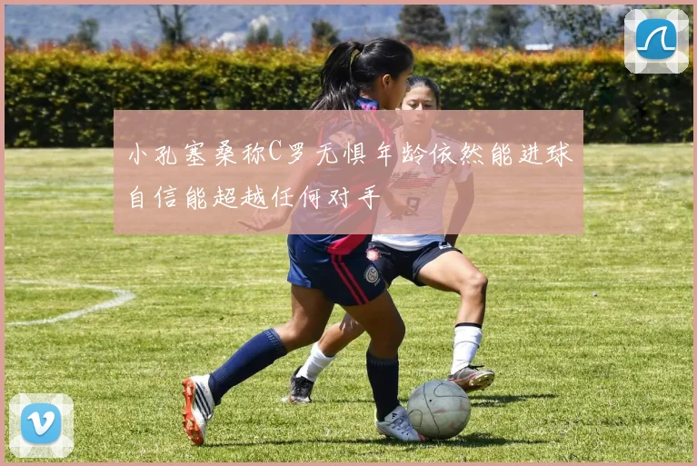 小孔塞桑称C罗无惧年龄依然能进球自信能超越任何对手