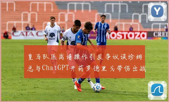 皇马队医离谱操作引发争议误诊姆总与ChatGPT开药罗德里戈带伤出战