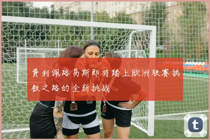 费利佩路易斯即将踏上欧洲联赛执教之路的全新挑战