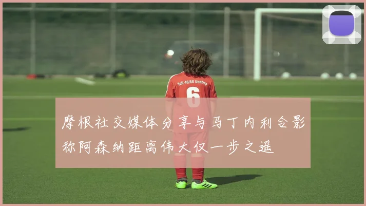 摩根社交媒体分享与马丁内利合影称阿森纳距离伟大仅一步之遥