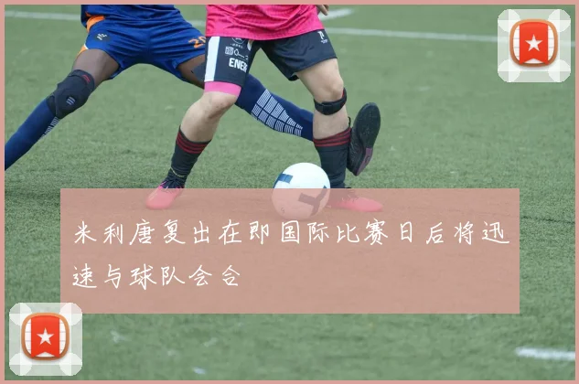 米利唐复出在即国际比赛日后将迅速与球队会合