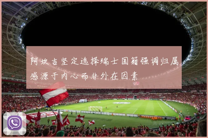 阿坎吉坚定选择瑞士国籍强调归属感源于内心而非外在因素