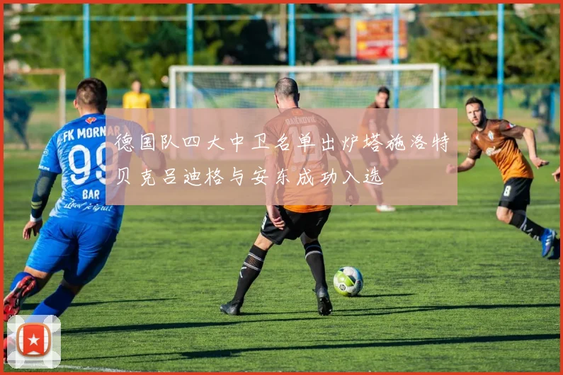 德国队四大中卫名单出炉塔施洛特贝克吕迪格与安东成功入选