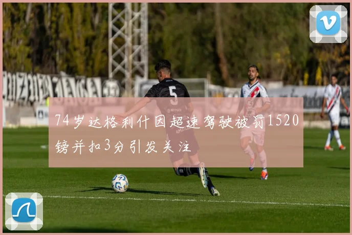 74岁达格利什因超速驾驶被罚1520镑并扣3分引发关注